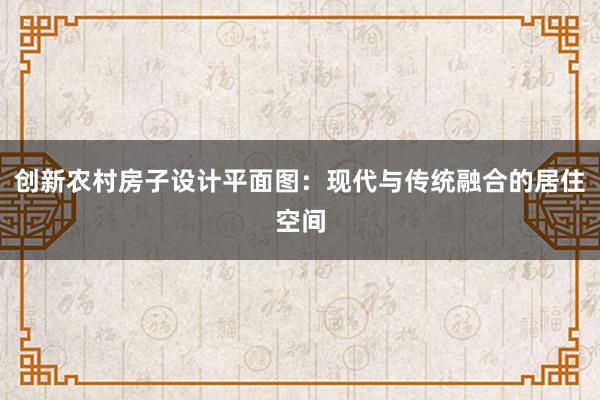 创新农村房子设计平面图：现代与传统融合的居住空间