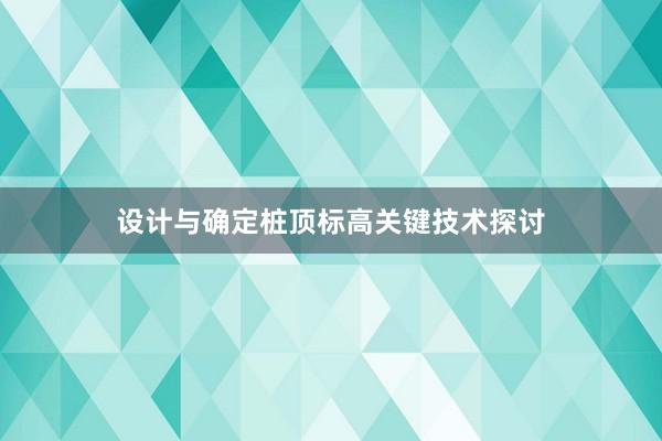 设计与确定桩顶标高关键技术探讨